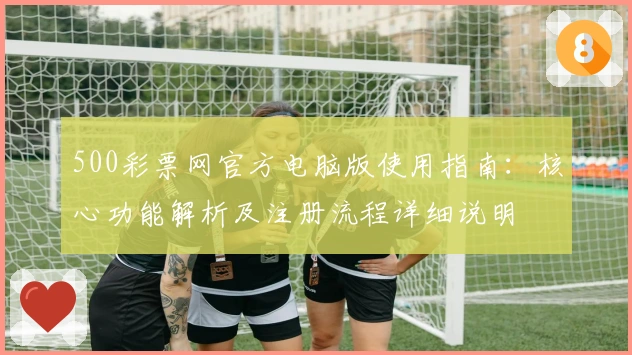 500彩票网官方电脑版使用指南：核心功能解析及注册流程详细说明