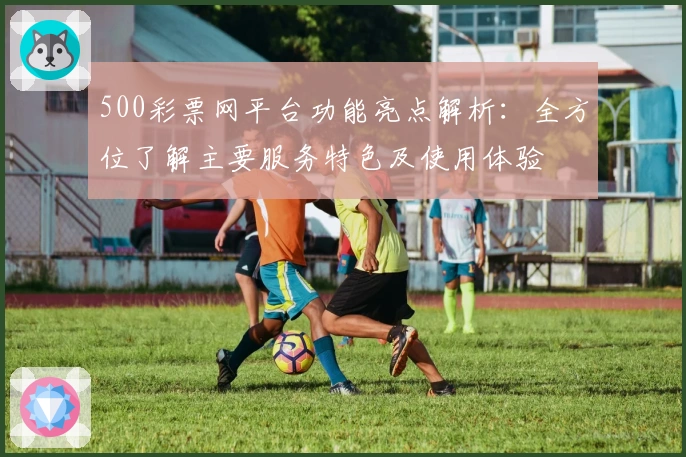 500彩票网平台功能亮点解析：全方位了解主要服务特色及使用体验