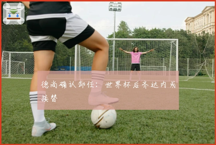 德尚确认卸任：世界杯后齐达内或接替