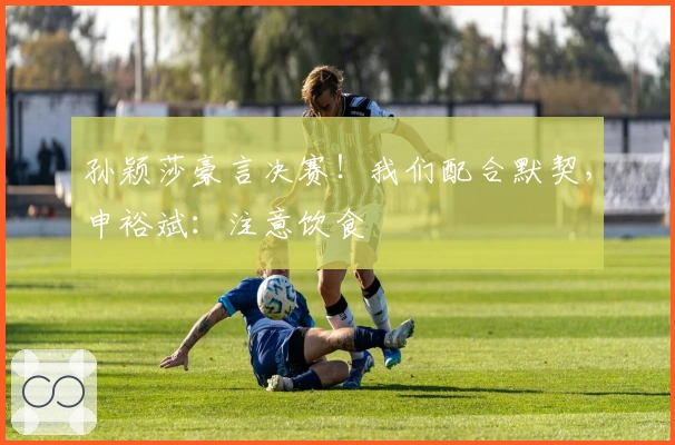 孙颖莎豪言决赛！我们配合默契，申裕斌：注意饮食