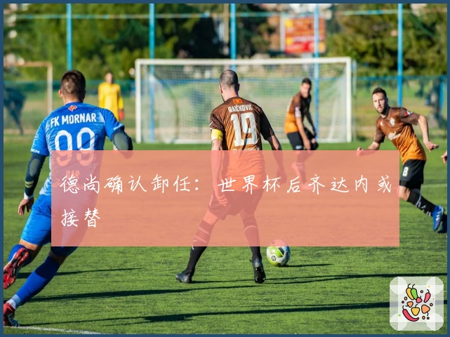 德尚确认卸任：世界杯后齐达内或接替