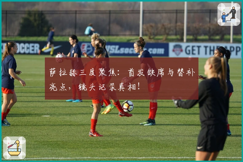 萨拉赫三度聚焦：首发缺席与替补亮点，镜头记录真相！