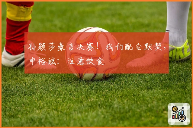 孙颖莎豪言决赛！我们配合默契，申裕斌：注意饮食