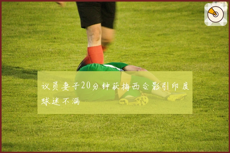 议员妻子20分钟获梅西合影引印度球迷不满