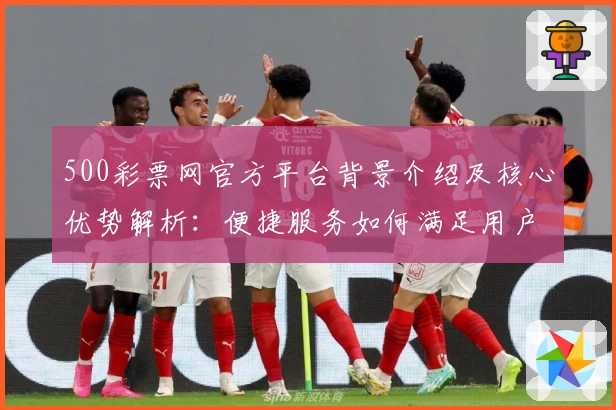 500彩票网官方平台背景介绍及核心优势解析：便捷服务如何满足用户多元需求