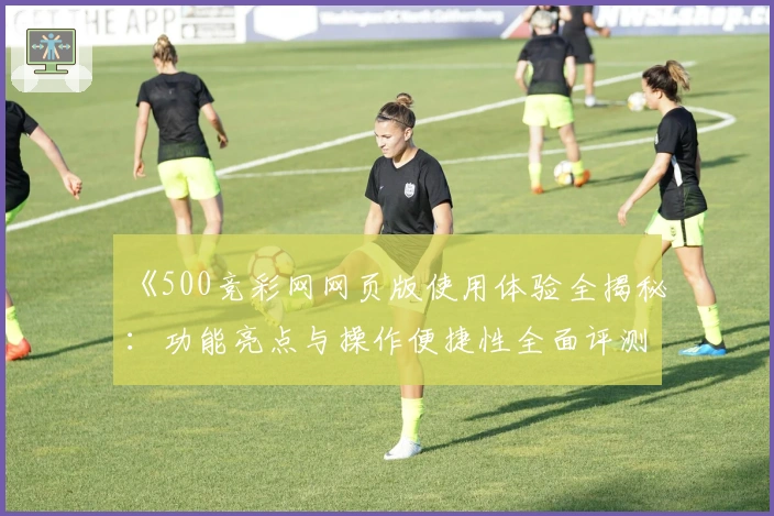 《500竞彩网网页版使用体验全揭秘：功能亮点与操作便捷性全面评测》