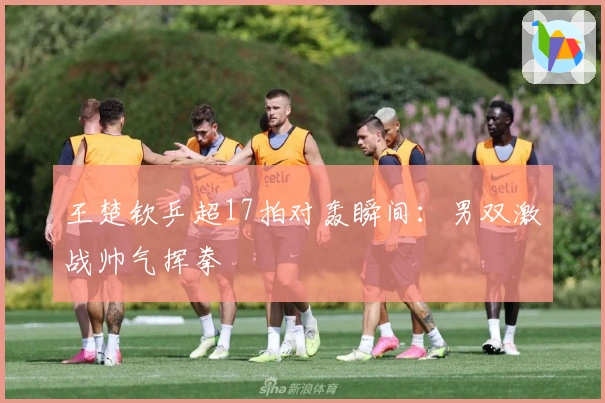 王楚钦乒超17拍对轰瞬间：男双激战帅气挥拳