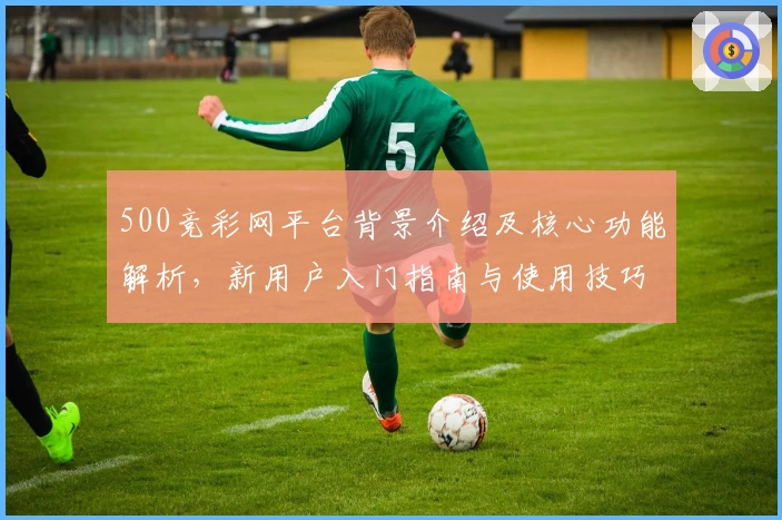 500竞彩网平台背景介绍及核心功能解析，新用户入门指南与使用技巧分享