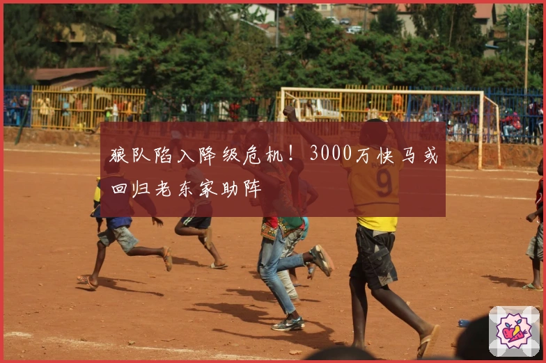 狼队陷入降级危机！3000万快马或回归老东家助阵