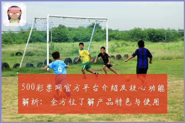 500彩票网官方平台介绍及核心功能解析：全方位了解产品特色与使用体验