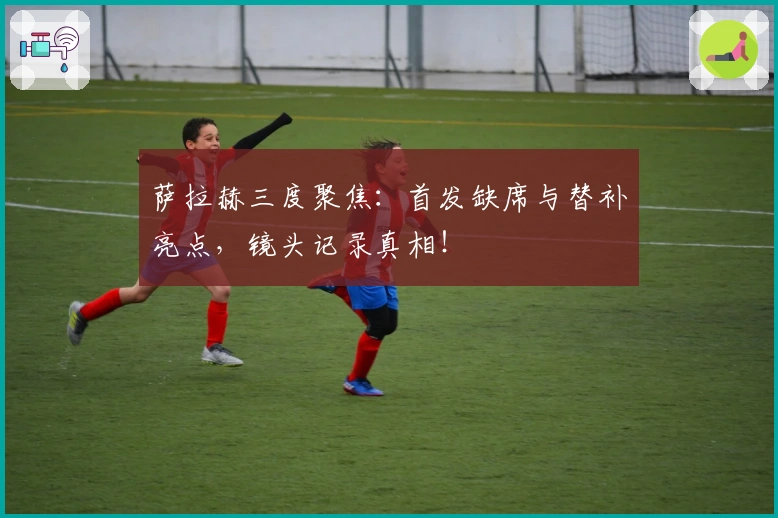 萨拉赫三度聚焦：首发缺席与替补亮点，镜头记录真相！