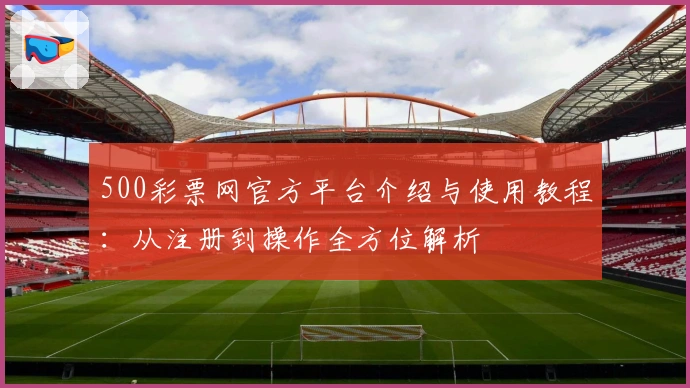 500彩票网官方平台介绍与使用教程:从注册到操作全方位解析