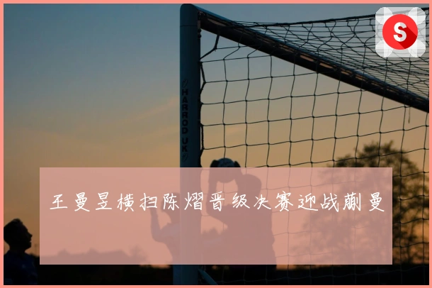 王曼昱横扫陈熠晋级决赛迎战蒯曼